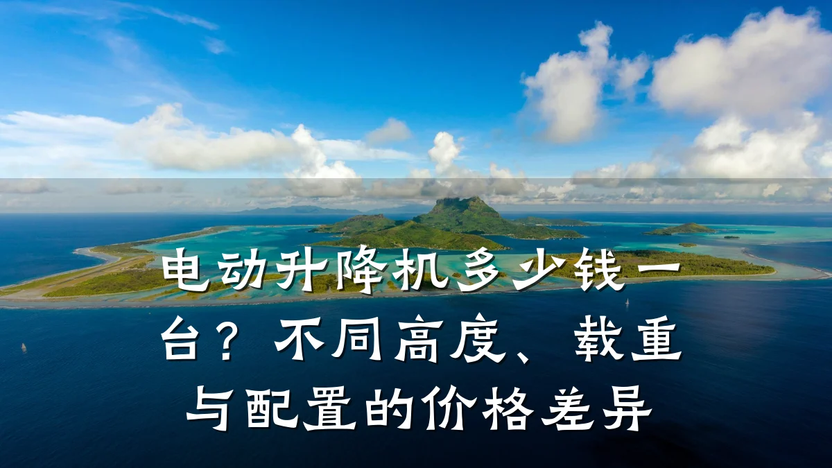 电动升降机多少钱一台？不同高度、载重与配置的价格差异